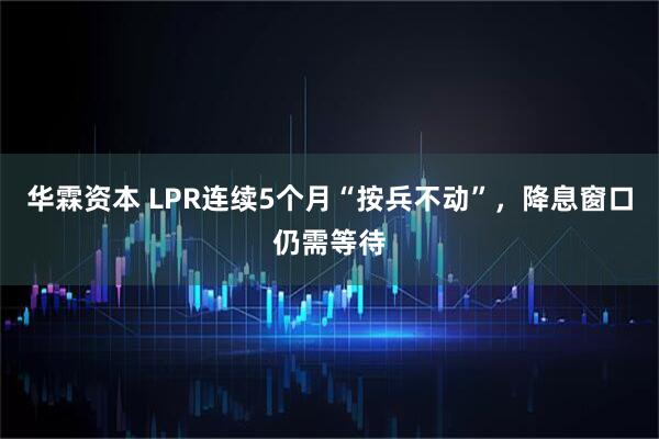 华霖资本 LPR连续5个月“按兵不动”，降息窗口仍需等待