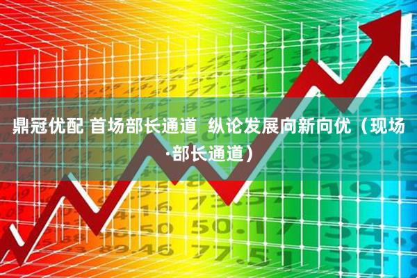 鼎冠优配 首场部长通道  纵论发展向新向优（现场·部长通道）