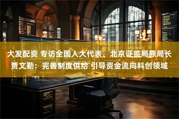 大发配资 专访全国人大代表、北京证监局原局长贾文勤：完善制度供给 引导资金流向科创领域