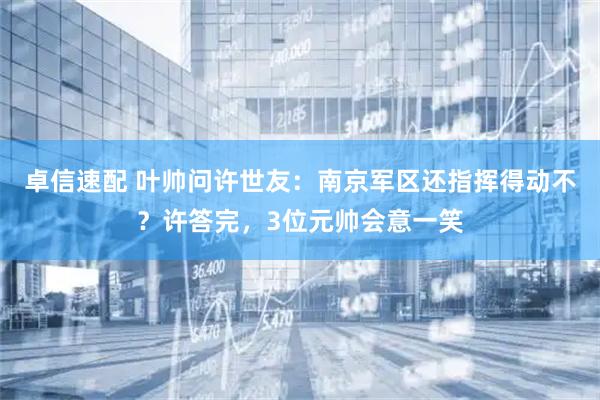 卓信速配 叶帅问许世友：南京军区还指挥得动不？许答完，3位元帅会意一笑