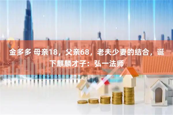 金多多 母亲18，父亲68，老夫少妻的结合，诞下麒麟才子：弘一法师