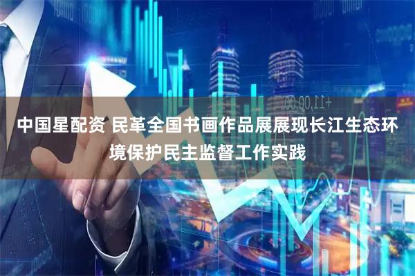 中国星配资 民革全国书画作品展展现长江生态环境保护民主监督工作实践