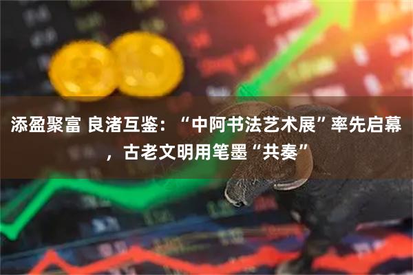 添盈聚富 良渚互鉴：“中阿书法艺术展”率先启幕，古老文明用笔墨“共奏”