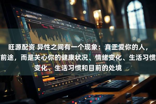 旺源配资 异性之间有一个现象：真正爱你的人，并不关心你的前途，而是关心你的健康状况、情绪变化、生活习惯和目前的处境