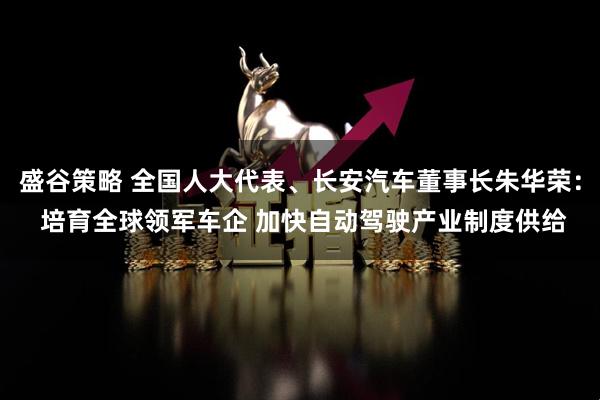 盛谷策略 全国人大代表、长安汽车董事长朱华荣： 培育全球领军车企 加快自动驾驶产业制度供给