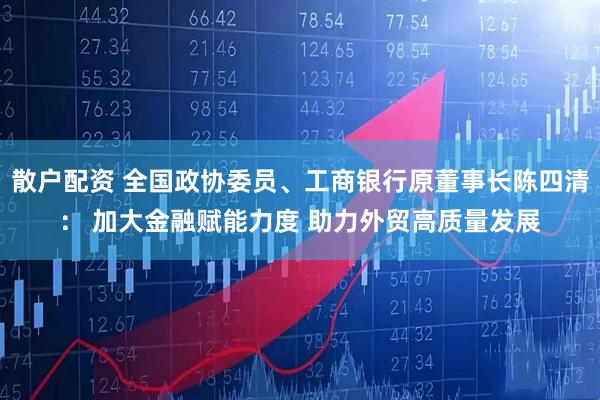 散户配资 全国政协委员、工商银行原董事长陈四清： 加大金融赋能力度 助力外贸高质量发展