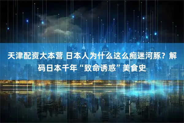 天津配资大本营 日本人为什么这么痴迷河豚？解码日本千年“致命诱惑”美食史