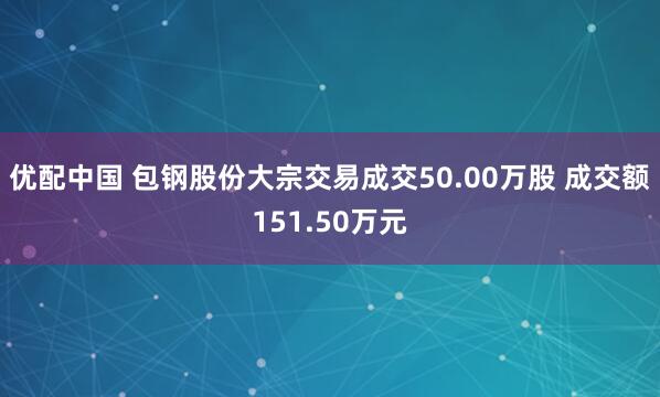 优配中国 包钢股份大宗交易成交50.00万股 成交额151.50万元