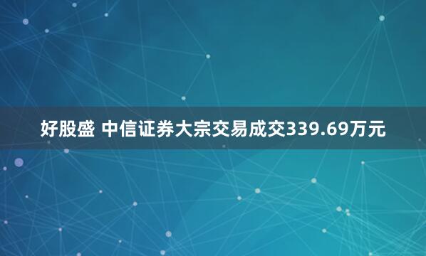 好股盛 中信证券大宗交易成交339.69万元