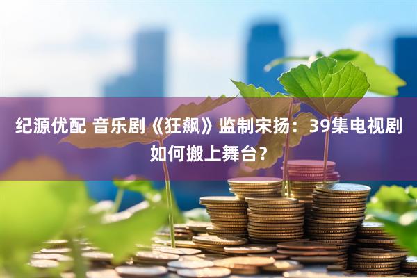纪源优配 音乐剧《狂飙》监制宋扬：39集电视剧如何搬上舞台？