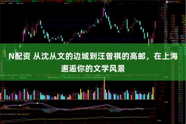 N配资 从沈从文的边城到汪曾祺的高邮，在上海邂逅你的文学风景