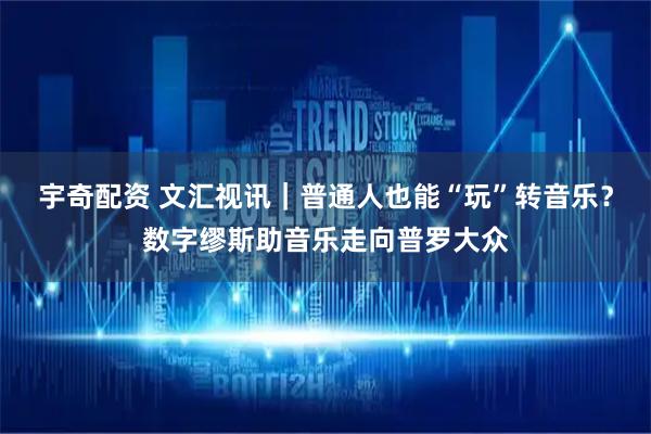 宇奇配资 文汇视讯｜普通人也能“玩”转音乐？数字缪斯助音乐走向普罗大众