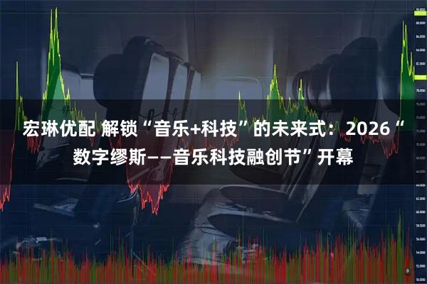 宏琳优配 解锁“音乐+科技”的未来式：2026“数字缪斯——音乐科技融创节”开幕