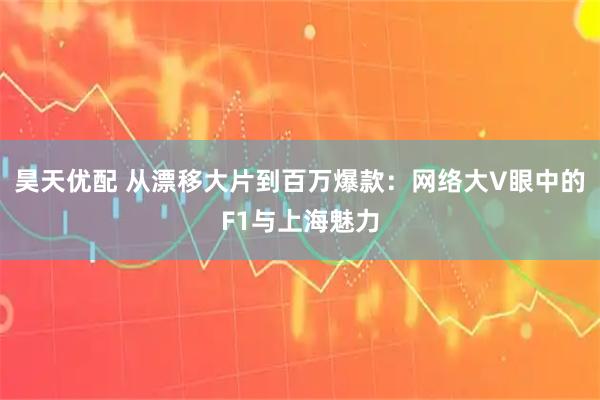 昊天优配 从漂移大片到百万爆款：网络大V眼中的F1与上海魅力