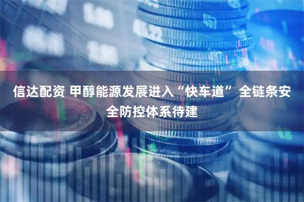信达配资 甲醇能源发展进入“快车道” 全链条安全防控体系待建
