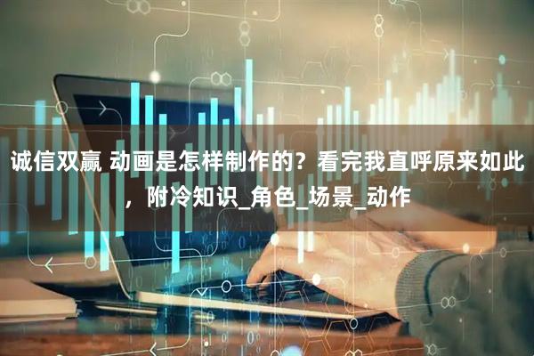 诚信双赢 动画是怎样制作的？看完我直呼原来如此，附冷知识_角色_场景_动作