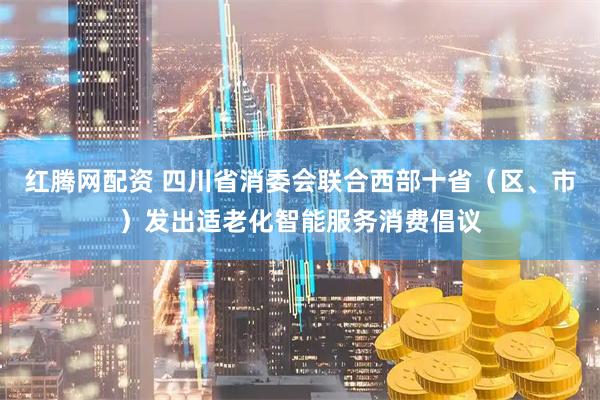 红腾网配资 四川省消委会联合西部十省（区、市）发出适老化智能服务消费倡议