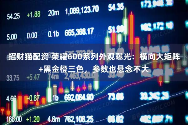 招财猫配资 荣耀600系列外观曝光：横向大矩阵+黑金橙三色，参数也悬念不大