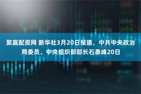 聚赢配资网 新华社3月20日报道，中共中央政治局委员、中央组织部部长石泰峰20日