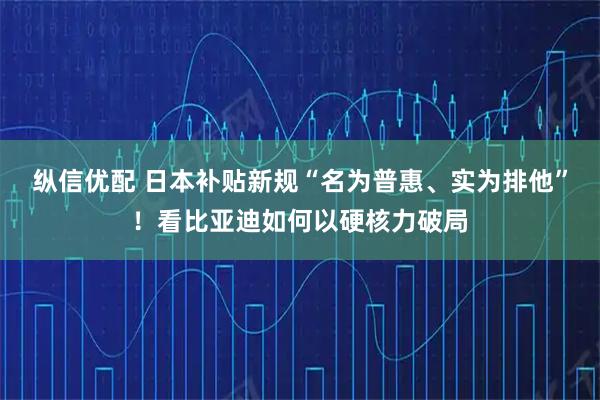 纵信优配 日本补贴新规“名为普惠、实为排他”！看比亚迪如何以硬核力破局