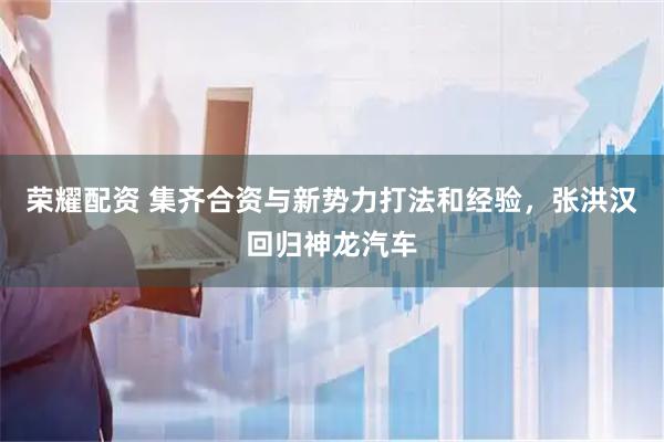 荣耀配资 集齐合资与新势力打法和经验，张洪汉回归神龙汽车