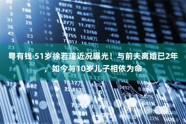 粤有钱 51岁徐若瑄近况曝光！与前夫离婚已2年，如今与10岁儿子相依为命