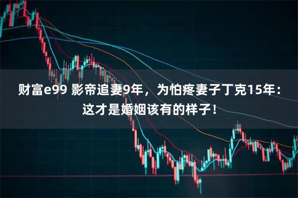 财富e99 影帝追妻9年，为怕疼妻子丁克15年：这才是婚姻该有的样子！