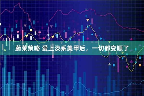 蔚莱策略 爱上淡系美甲后，一切都变顺了