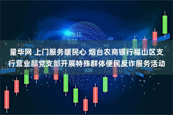 量华网 上门服务暖民心 烟台农商银行福山区支行营业部党支部开展特殊群体便民反诈服务活动