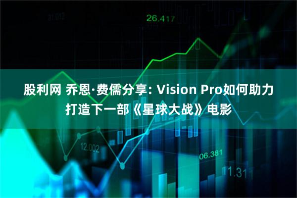 股利网 乔恩·费儒分享: Vision Pro如何助力打造下一部《星球大战》电影