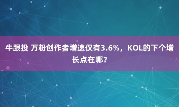牛跟投 万粉创作者增速仅有3.6%，KOL的下个增长点在哪？
