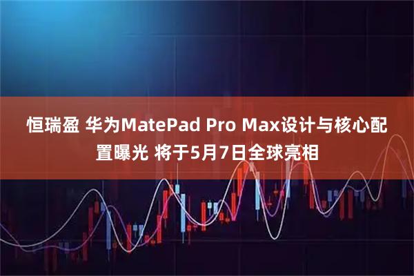 恒瑞盈 华为MatePad Pro Max设计与核心配置曝光 将于5月7日全球亮相