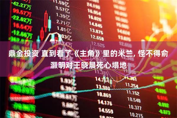 鼎金投资 直到看了《主角》里的米兰, 怪不得俞灏明对王晓晨死心塌地