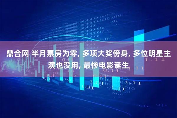 鼎合网 半月票房为零, 多项大奖傍身, 多位明星主演也没用, 最惨电影诞生