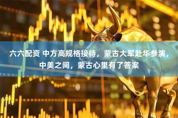 六六配资 中方高规格接待，蒙古大军赴华参演，中美之间，蒙古心里有了答案