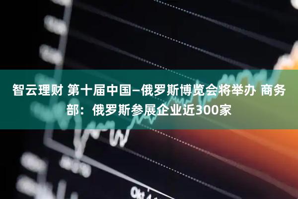 智云理财 第十届中国—俄罗斯博览会将举办 商务部：俄罗斯参展企业近300家