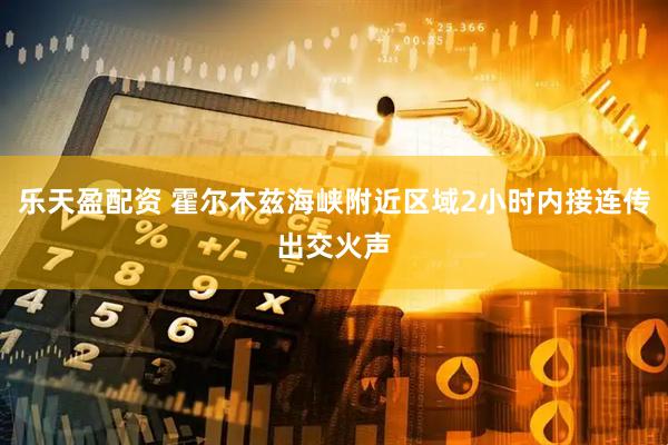 乐天盈配资 霍尔木兹海峡附近区域2小时内接连传出交火声