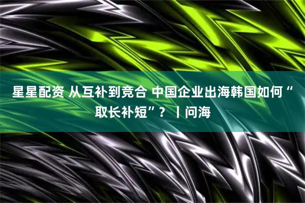 星星配资 从互补到竞合 中国企业出海韩国如何“取长补短”？丨问海